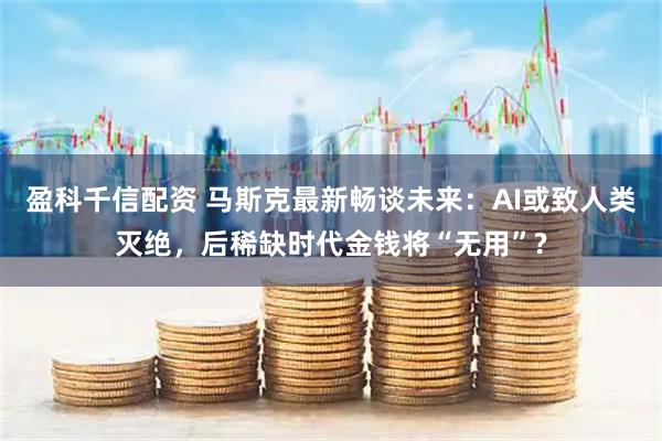 盈科千信配资 马斯克最新畅谈未来：AI或致人类灭绝，后稀缺时代金钱将“无用”?