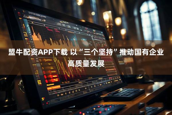 盟牛配资APP下载 以“三个坚持”推动国有企业高质量发展