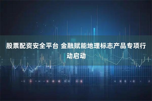 股票配资安全平台 金融赋能地理标志产品专项行动启动