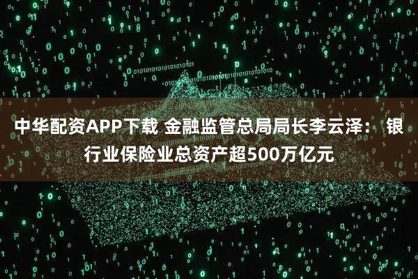 中华配资APP下载 金融监管总局局长李云泽： 银行业保险业总资产超500万亿元