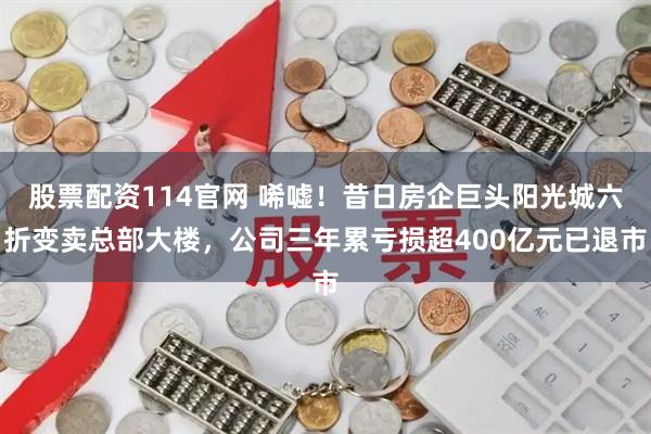 股票配资114官网 唏嘘！昔日房企巨头阳光城六折变卖总部大楼，公司三年累亏损超400亿元已退市