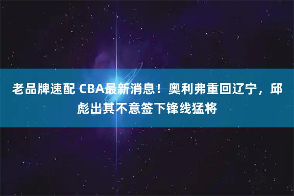 老品牌速配 CBA最新消息！奥利弗重回辽宁，邱彪出其不意签下锋线猛将