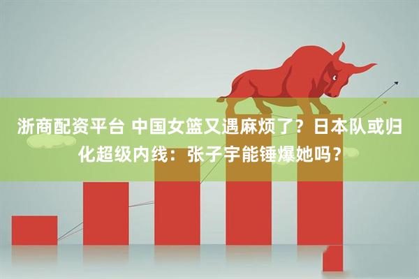 浙商配资平台 中国女篮又遇麻烦了？日本队或归化超级内线：张子宇能锤爆她吗？