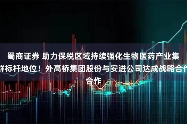 蜀商证券 助力保税区域持续强化生物医药产业集群标杆地位！外高桥集团股份与安进公司达成战略合作