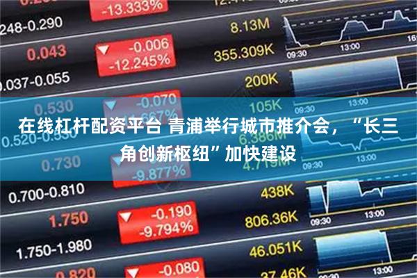 在线杠杆配资平台 青浦举行城市推介会，“长三角创新枢纽”加快建设