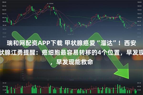 瑞和网配资APP下载 甲状腺癌爱“溜达”！西安甲康甲状腺江勇提醒：癌细胞最容易转移的4个位置，早发现能救命