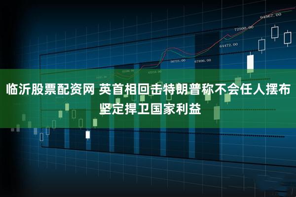 临沂股票配资网 英首相回击特朗普称不会任人摆布 坚定捍卫国家利益