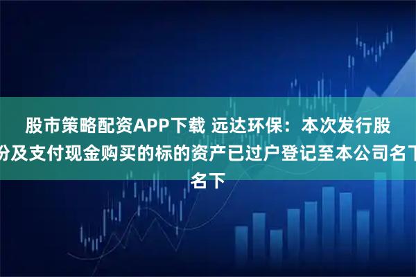 股市策略配资APP下载 远达环保：本次发行股份及支付现金购买的标的资产已过户登记至本公司名下