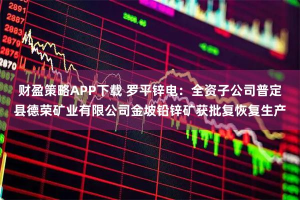 财盈策略APP下载 罗平锌电：全资子公司普定县德荣矿业有限公司金坡铅锌矿获批复恢复生产