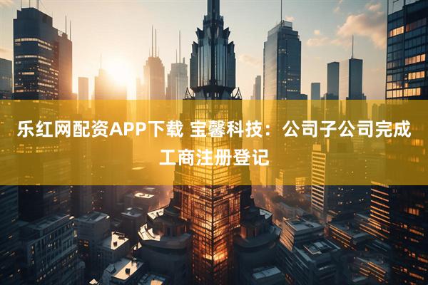乐红网配资APP下载 宝馨科技：公司子公司完成工商注册登记
