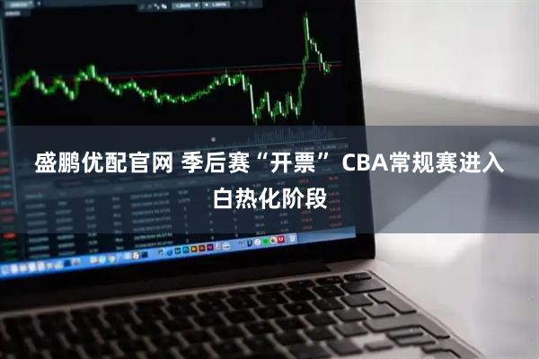 盛鹏优配官网 季后赛“开票” CBA常规赛进入白热化阶段