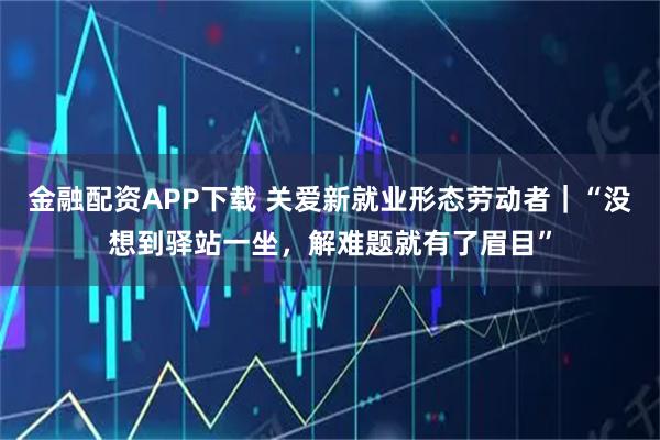 金融配资APP下载 关爱新就业形态劳动者|“没想到驿站一坐,解难题就有了眉目”