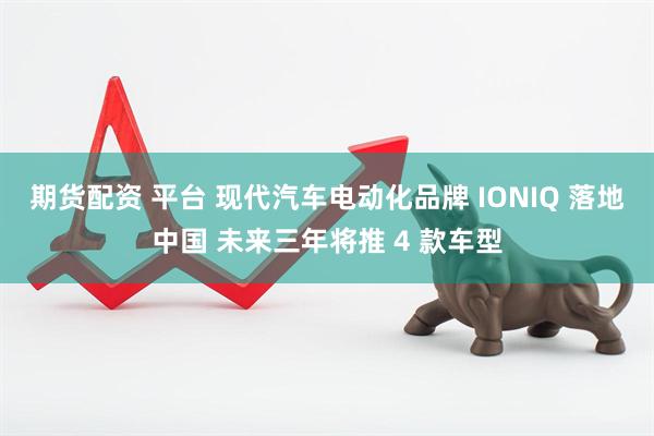 期货配资 平台 现代汽车电动化品牌 IONIQ 落地中国 未来三年将推 4 款车型