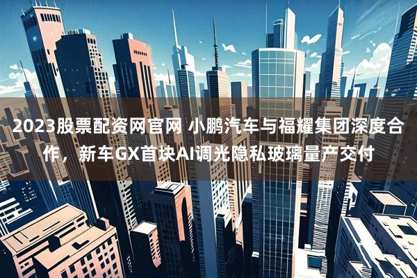 2023股票配资网官网 小鹏汽车与福耀集团深度合作，新车GX首块AI调光隐私玻璃量产交付
