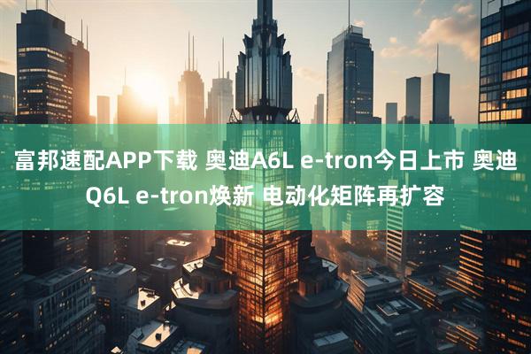 富邦速配APP下载 奥迪A6L e-tron今日上市 奥迪Q6L e-tron焕新 电动化矩阵再扩容