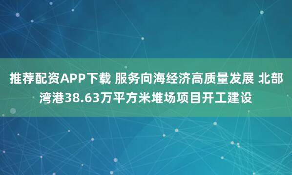 推荐配资APP下载 服务向海经济高质量发展 北部湾港38.63万平方米堆场项目开工建设