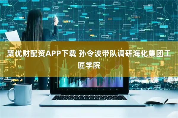 聚优财配资APP下载 孙令波带队调研海化集团工匠学院