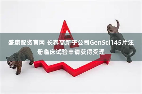 盛康配资官网 长春高新子公司GenSci145片注册临床试验申请获得受理