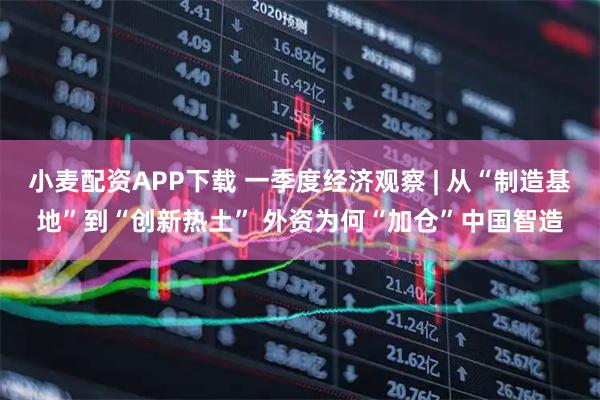 小麦配资APP下载 一季度经济观察 | 从“制造基地”到“创新热土” 外资为何“加仓”中国智造
