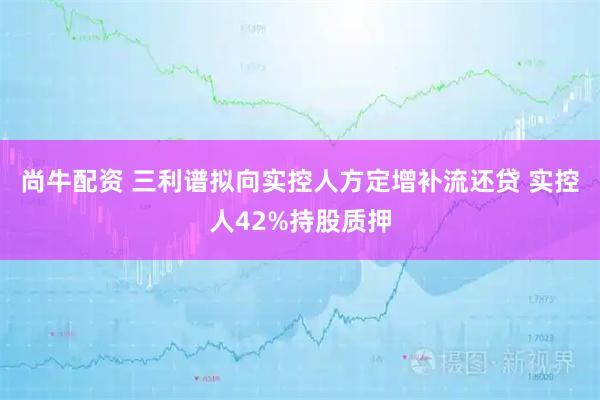 尚牛配资 三利谱拟向实控人方定增补流还贷 实控人42%持股质押