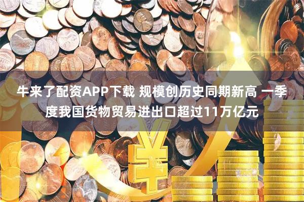 牛来了配资APP下载 规模创历史同期新高 一季度我国货物贸易进出口超过11万亿元