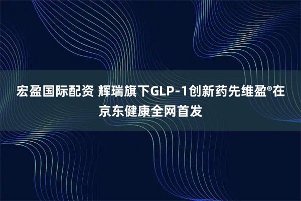 宏盈国际配资 辉瑞旗下GLP-1创新药先维盈®在京东健康全网首发