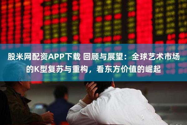 股米网配资APP下载 回顾与展望：全球艺术市场的K型复苏与重构，看东方价值的崛起