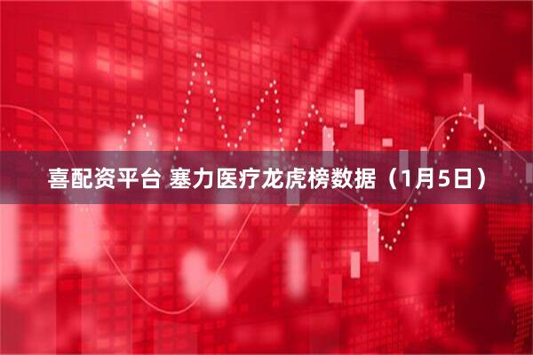 喜配资平台 塞力医疗龙虎榜数据（1月5日）