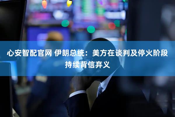心安智配官网 伊朗总统：美方在谈判及停火阶段持续背信弃义