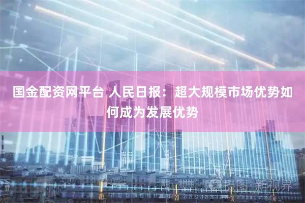 国金配资网平台 人民日报：超大规模市场优势如何成为发展优势