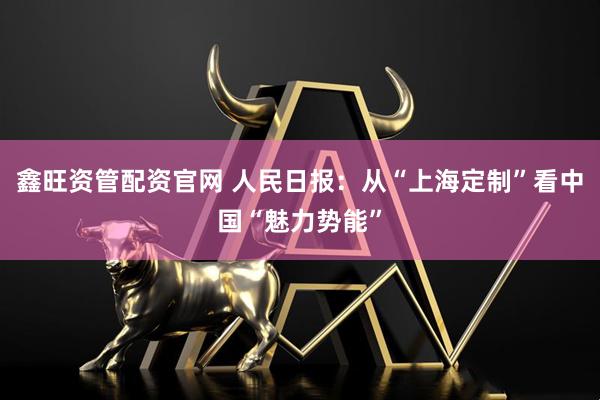 鑫旺资管配资官网 人民日报：从“上海定制”看中国“魅力势能”