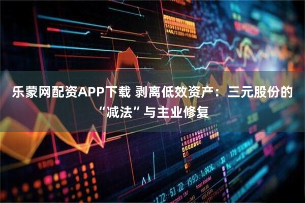 乐蒙网配资APP下载 剥离低效资产：三元股份的“减法”与主业修复