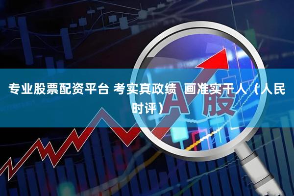 专业股票配资平台 考实真政绩  画准实干人（人民时评）