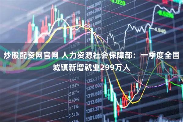 炒股配资网官网 人力资源社会保障部：一季度全国城镇新增就业299万人