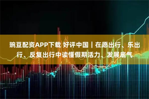 豌豆配资APP下载 好评中国｜在愿出行、乐出行、反复出行中读懂假期活力、发展底气