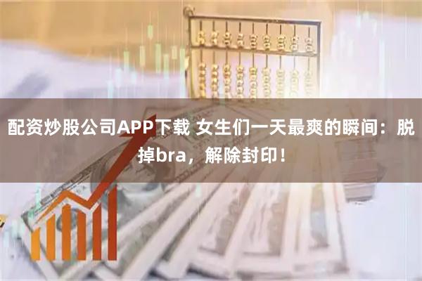 配资炒股公司APP下载 女生们一天最爽的瞬间：脱掉bra，解除封印！