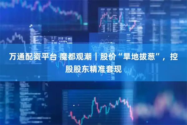 万通配资平台 魔都观潮｜股价“旱地拔葱”，控股股东精准套现