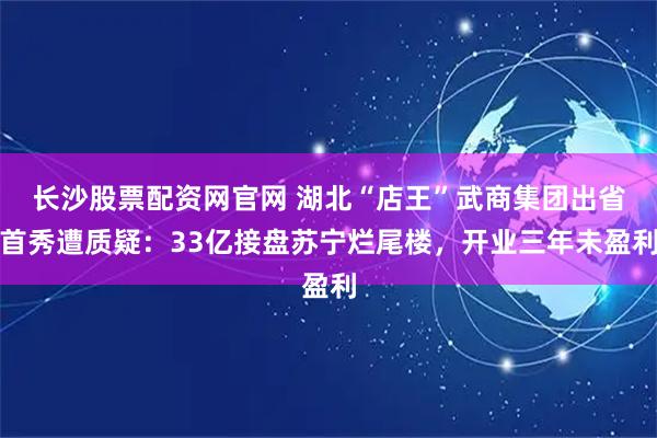 长沙股票配资网官网 湖北“店王”武商集团出省首秀遭质疑：33亿接盘苏宁烂尾楼，开业三年未盈利