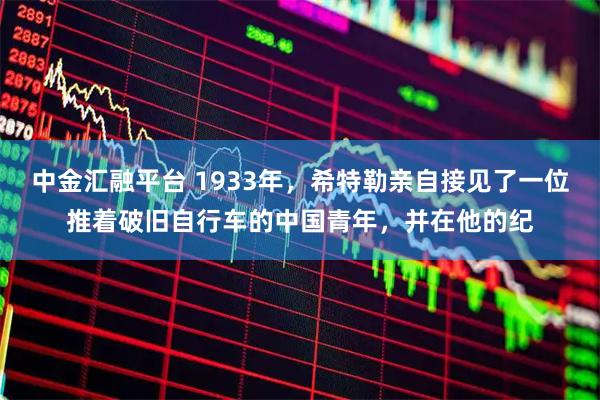 中金汇融平台 1933年,希特勒亲自接见了一位推着破旧自行车的中国青年,并在他的纪