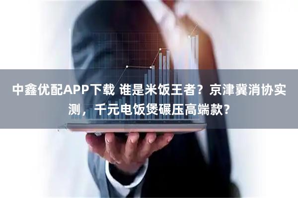 中鑫优配APP下载 谁是米饭王者?京津冀消协实测,千元电饭煲碾压高端款?