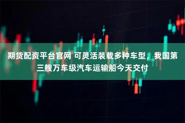 期货配资平台官网 可灵活装载多种车型，我国第三艘万车级汽车运输船今天交付