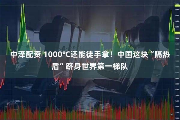 中泽配资 1000℃还能徒手拿!中国这块“隔热盾”跻身世界第一梯队