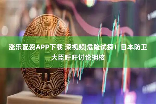 涨乐配资APP下载 深视频|危险试探！日本防卫大臣呼吁讨论拥核