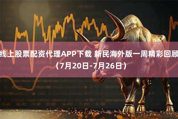 线上股票配资代理APP下载 新民海外版一周精彩回顾（7月20日-7月26日）