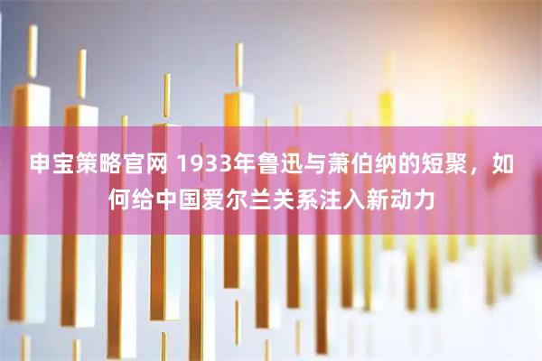 申宝策略官网 1933年鲁迅与萧伯纳的短聚，如何给中国爱尔兰关系注入新动力
