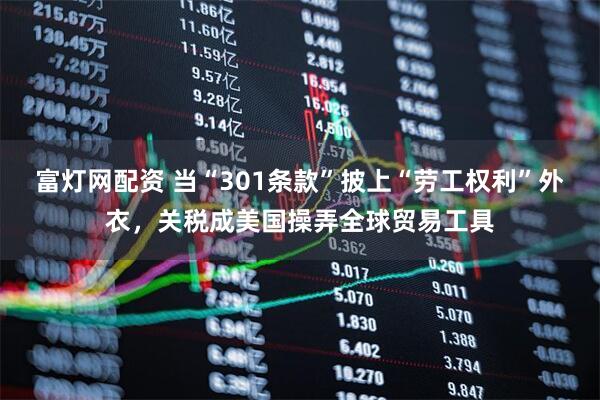 富灯网配资 当“301条款”披上“劳工权利”外衣，关税成美国操弄全球贸易工具